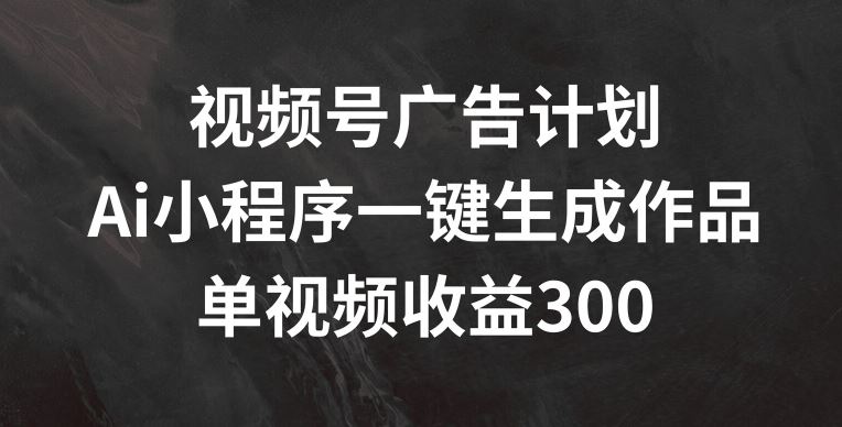 视频号广告计划，AI小程序一键生成作品， 单视频收益300+【揭秘】-三六网赚