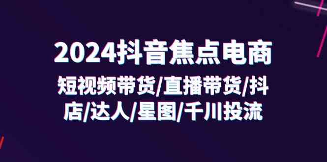 2024抖音焦点电商：短视频带货/直播带货/抖店/达人/星图/千川投流/32节课-三六网赚