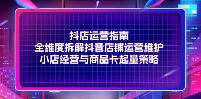 抖店运营指南，全维度拆解抖音店铺运营维护，小店经营与商品卡起量策略-三六网赚