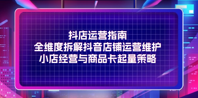 （11799期）抖店运营指南，全维度拆解抖音店铺运营维护，小店经营与商品卡起量策略-三六网赚