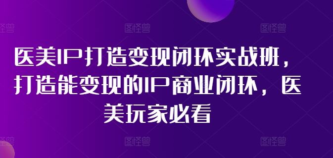 医美IP打造变现闭环实战班，打造能变现的IP商业闭环，医美玩家必看!-三六网赚