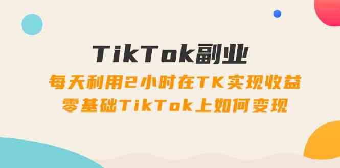 TikTok副业课：每天利用2小时在TK实现收益，零基础TikTok上如何变现（34节）-三六网赚