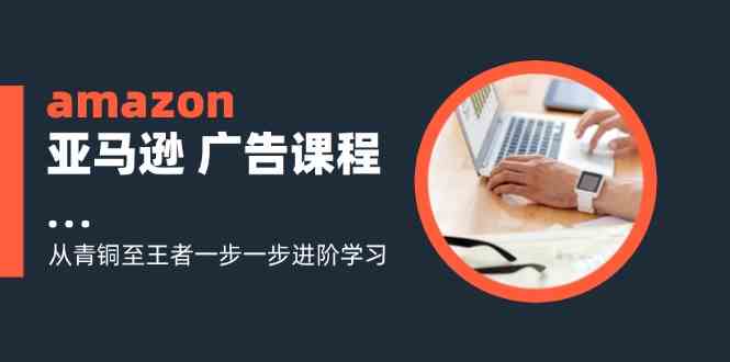 amazon亚马逊广告课程：从青铜至王者一步一步进阶学习（16节）-三六网赚