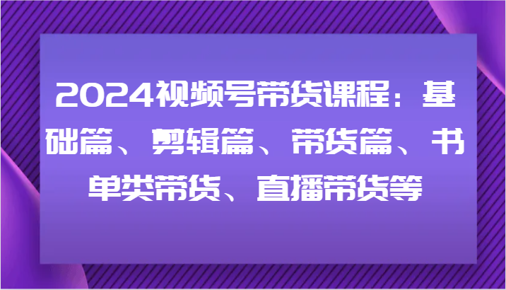 2024视频号带货课程：基础篇、剪辑篇、带货篇、书单类带货、直播带货等-三六网赚