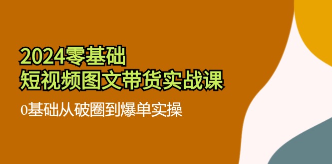 2024零基础短视频图文带货实战课：0基础从破圈到爆单实操（36节）-三六网赚