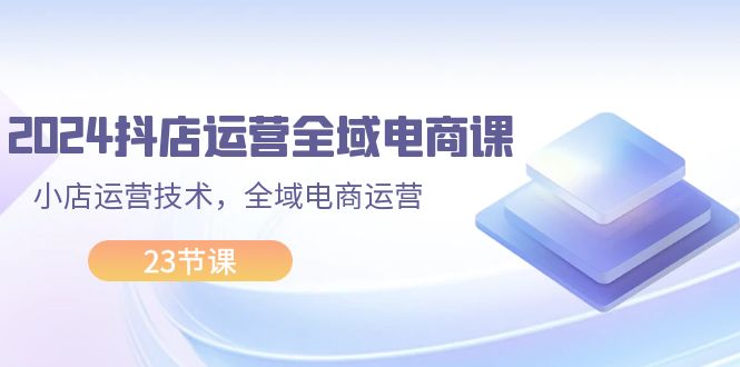 （11898期）2024抖店运营-全域电商课，小店运营技术，全域电商运营（23节课）-三六网赚