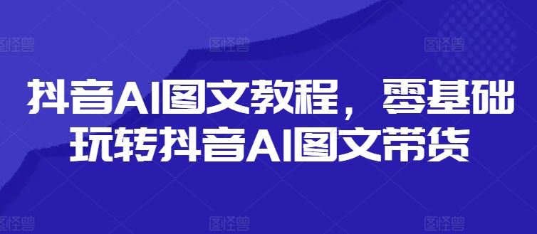 抖音AI图文教程，零基础玩转抖音AI图文带货-三六网赚