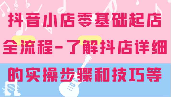 抖音小店零基础起店全流程-详细学习抖店的实操步骤和技巧等-三六网赚