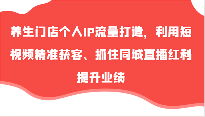 养生门店个人IP流量打造，利用短视频精准获客、抓住同城直播红利提升业绩（57节）-三六网赚