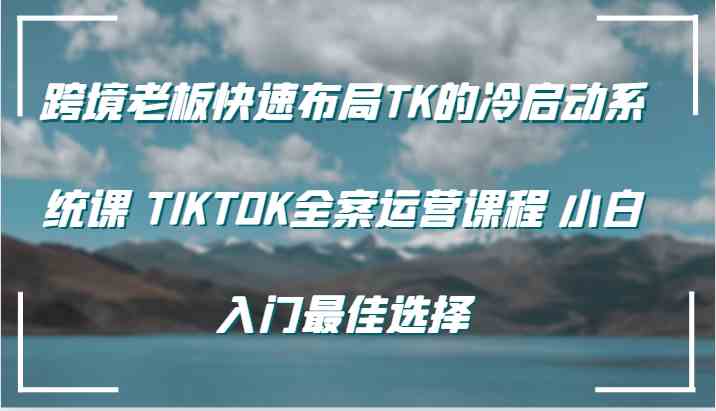 跨境老板快速布局TK的冷启动系统课 TIKTOK全案运营课程 小白入门最佳选择-三六网赚