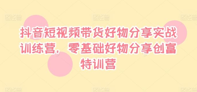 抖音短视频带货好物分享实战训练营，零基础好物分享创富特训营-三六网赚