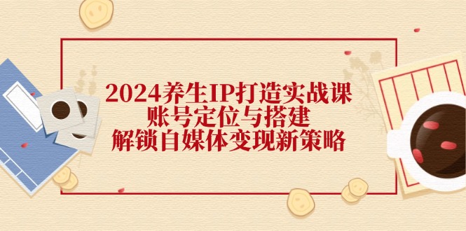 2024养生IP打造实战课：账号定位与搭建，解锁自媒体变现新策略-三六网赚