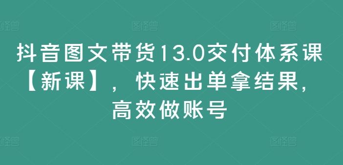 抖音图文带货13.0交付体系课【新课】，快速出单拿结果，高效做账号-三六网赚