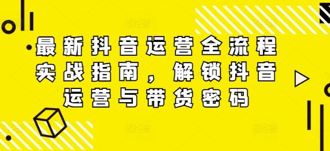 最新抖音运营全流程实战指南，解锁抖音运营与带货密码-三六网赚