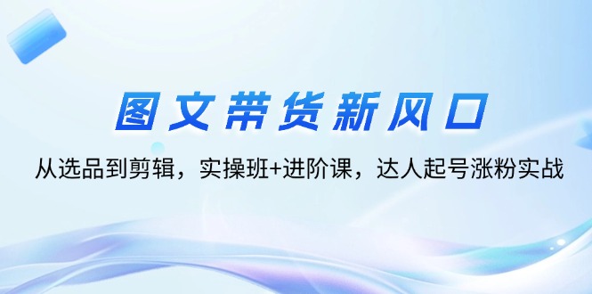 （12306期）图文带货新风口：从选品到剪辑，实操班+进阶课，达人起号涨粉实战-三六网赚