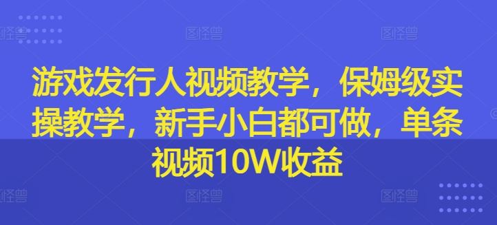 游戏发行人视频教学，保姆级实操教学，新手小白都可做，单条视频10W收益-三六网赚