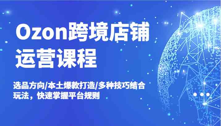 Ozon跨境店铺运营课程，选品方向/本土爆款打造/多种技巧结合玩法，快速掌握平台规则-三六网赚