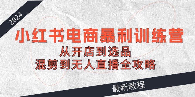 （12361期）2024小红书电商暴利训练营：从开店到选品，混剪到无人直播全攻略-三六网赚