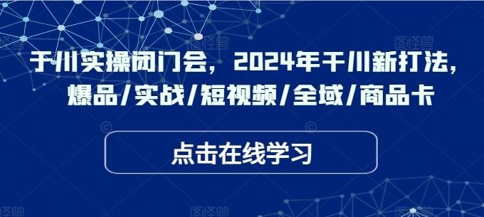 于川实操闭门会，2024年干川新打法，爆品/实战/短视频/全域/商品卡-三六网赚