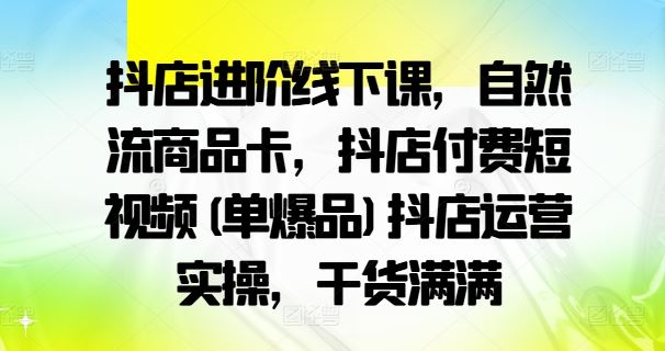 抖店进阶线下课，自然流商品卡，抖店付费短视频(单爆品)抖店运营实操，干货满满-三六网赚