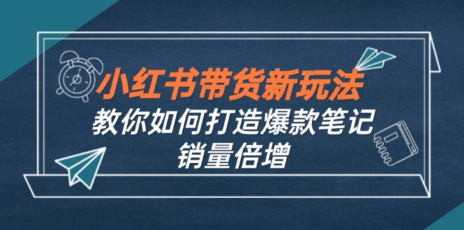 （12535期）小红书带货新玩法【9月课程】教你如何打造爆款笔记，销量倍增（无水印）-三六网赚