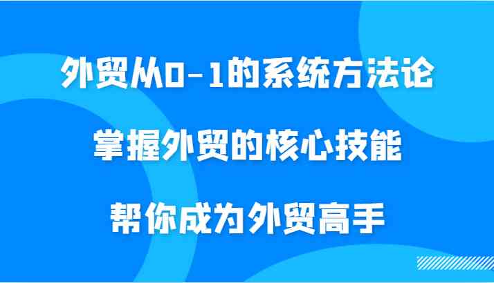 外贸从0-1的系统方法论，掌握外贸的核心技能，帮你成为外贸高手-三六网赚