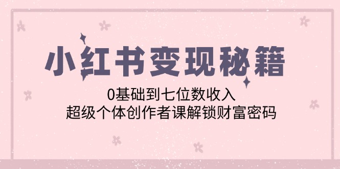 （12555期）小红书变现秘籍：0基础到七位数收入，超级个体创作者课解锁财富密码-三六网赚