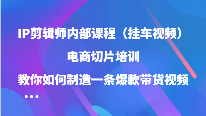 IP剪辑师内部课程（挂车视频），电商切片培训，教你如何制造一条爆款带货视频-三六网赚