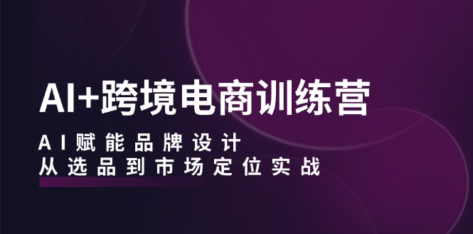 AI+跨境电商训练营：AI赋能品牌设计，从选品到市场定位实战-三六网赚