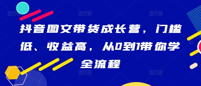 抖音图文带货成长营，门槛低、收益高，从0到1带你学全流程-三六网赚