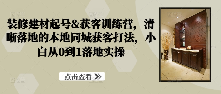 装修建材起号&获客训练营，​清晰落地的本地同城获客打法，小白从0到1落地实操-三六网赚