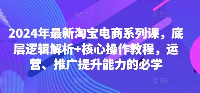 2024年最新淘宝电商系列课，底层逻辑解析+核心操作教程，运营、推广提升能力的必学-三六网赚