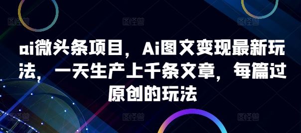 ai微头条项目，Ai图文变现最新玩法，一天生产上千条文章，每篇过原创的玩法-三六网赚