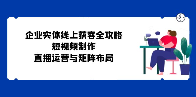 （12966期）企业实体线上获客全攻略：短视频制作、直播运营与矩阵布局-三六网赚