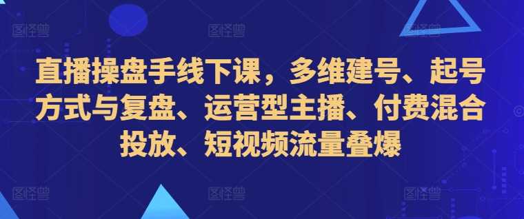 直播操盘手线下课，多维建号、起号方式与复盘、运营型主播、付费混合投放、短视频流量叠爆-三六网赚