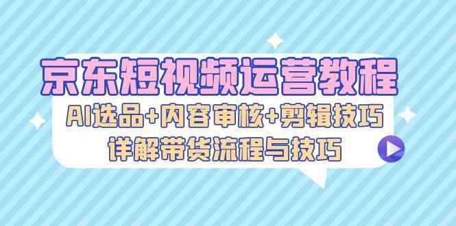 京东短视频运营教程：AI选品+内容审核+剪辑技巧，详解带货流程与技巧-三六网赚