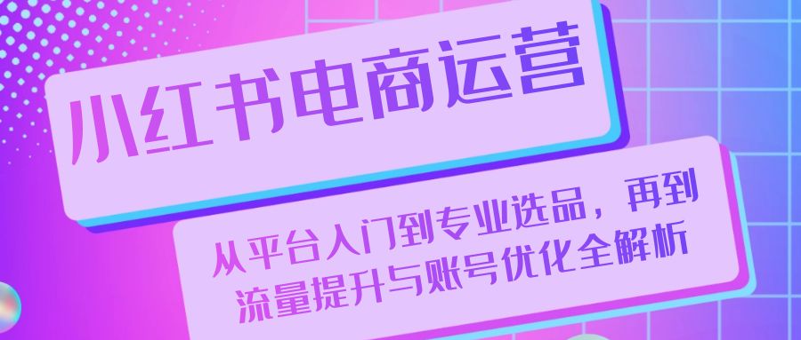 小红书电商运营：从平台入门到专业选品，再到流量提升与账号优化全解析-三六网赚