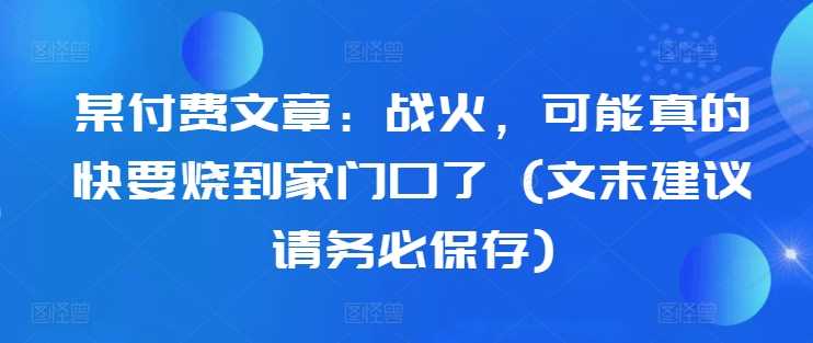 某付费文章：战火，可能真的快要烧到家门口了 (文末建议请务必保存)-三六网赚