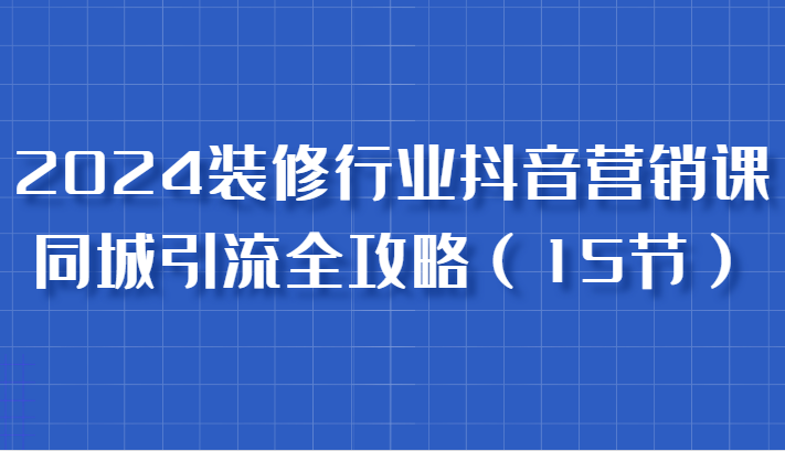 2024装修行业抖音营销课，同城引流全攻略，跟实战家学获客，成为数据驱动的营销专家-三六网赚