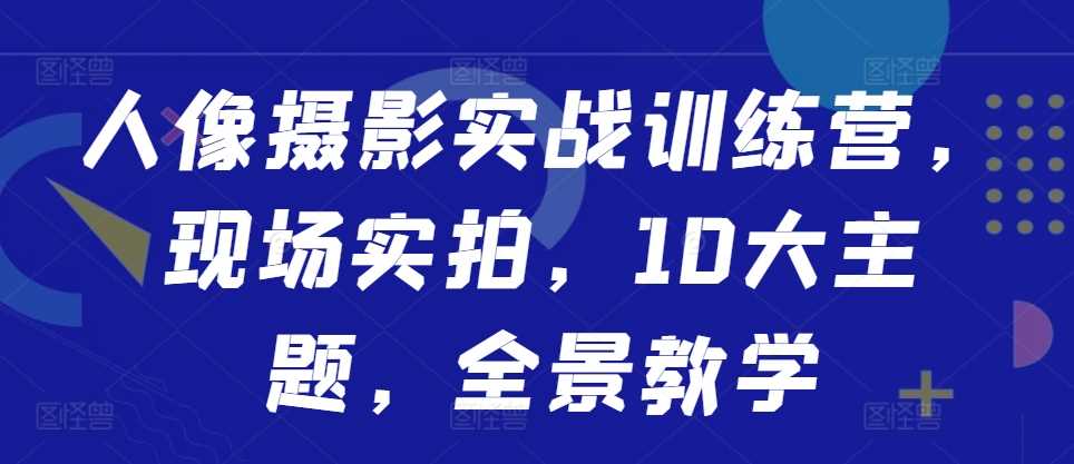 人像摄影实战训练营，现场实拍，10大主题，全景教学-三六网赚