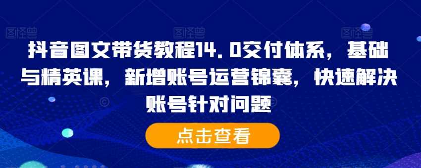 抖音图文带货教程14.0交付体系，基础与精英课，新增账号运营锦囊，快速解决账号针对问题-三六网赚