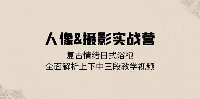 人像摄影实战营：复古情绪日式浴袍，全面解析上下中三段教学视频-三六网赚