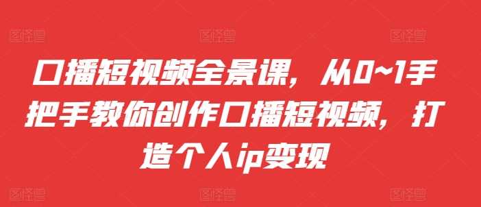 口播短视频全景课，​从0~1手把手教你创作口播短视频，打造个人ip变现-三六网赚