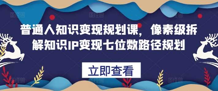 普通人知识变现规划课，像素级拆解知识IP变现七位数路径规划-三六网赚