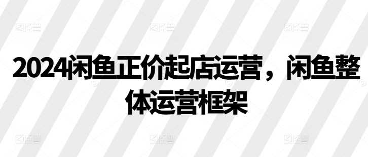 2024闲鱼正价起店运营，闲鱼整体运营框架-三六网赚