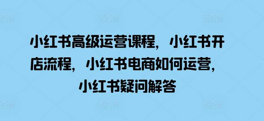 小红书高级运营课程，小红书开店流程，小红书电商如何运营，小红书疑问解答-三六网赚