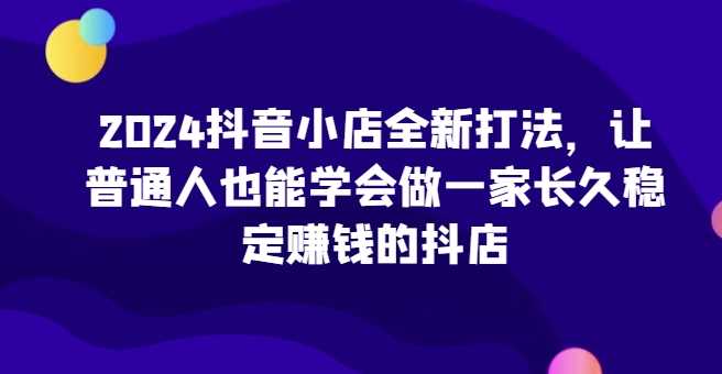 2024抖音小店全新打法，让普通人也能学会做一家长久稳定赚钱的抖店（更新）-三六网赚