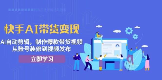 快手AI带货变现：AI自动剪辑，制作爆款带货视频，从账号装修到视频发布-三六网赚