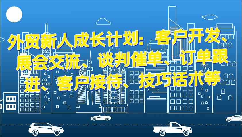 外贸新人成长计划：客户开发、展会交流、谈判催单、订单跟进、客户接待、技巧话术等-三六网赚