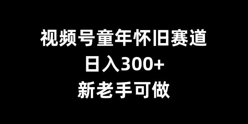 视频号童年怀旧赛道，日入300+，新老手可做【揭秘】-三六网赚